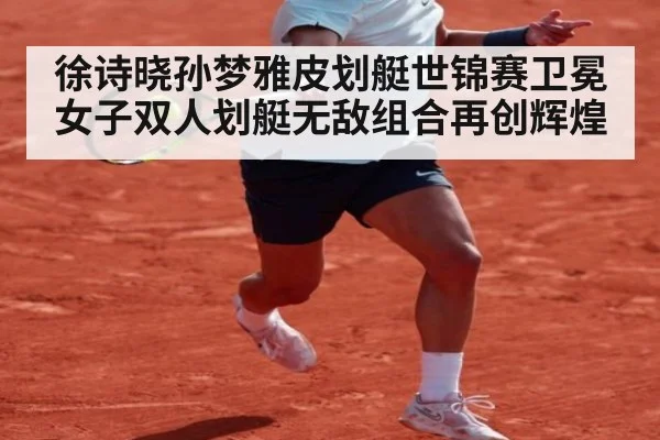 徐诗晓孙梦雅皮划艇世锦赛卫冕女子双人划艇无敌组合再创辉煌